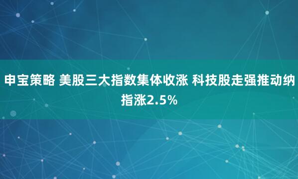 申宝策略 美股三大指数集体收涨 科技股走强推动纳指涨2.5%