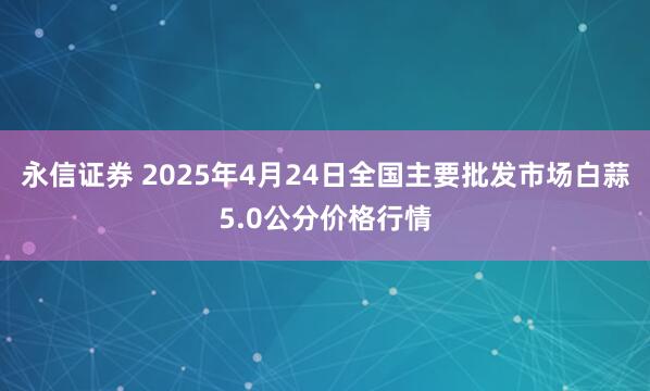 永信证券 2025年4月24日全国主要批发市场白蒜5.0公分价格行情
