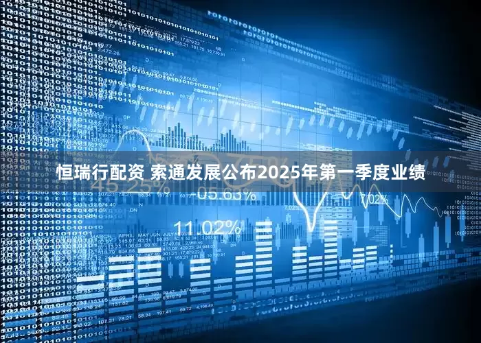 恒瑞行配资 索通发展公布2025年第一季度业绩