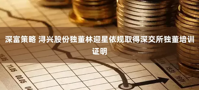 深富策略 浔兴股份独董林迎星依规取得深交所独董培训证明