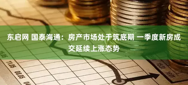 东启网 国泰海通：房产市场处于筑底期 一季度新房成交延续上涨态势