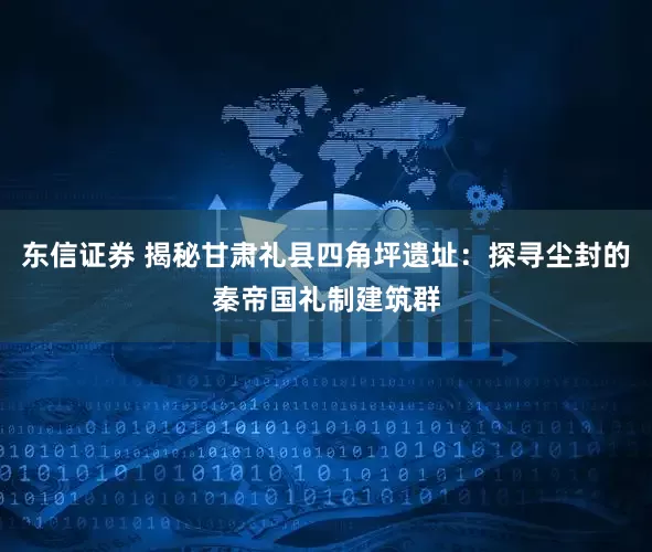 东信证券 揭秘甘肃礼县四角坪遗址：探寻尘封的秦帝国礼制建筑群