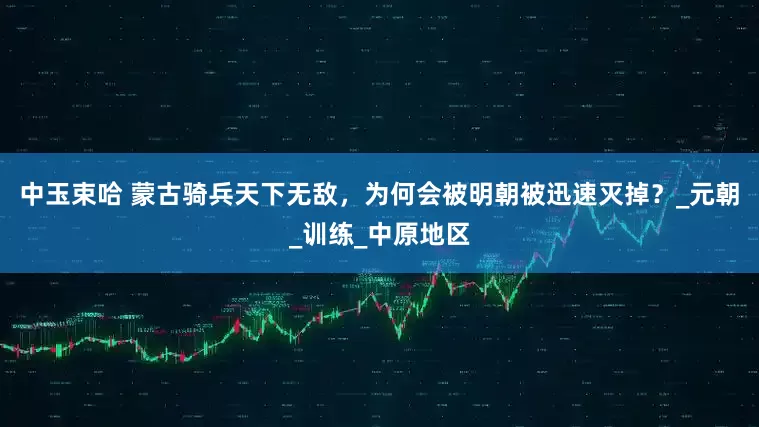 中玉束哈 蒙古骑兵天下无敌，为何会被明朝被迅速灭掉？_元朝_训练_中原地区