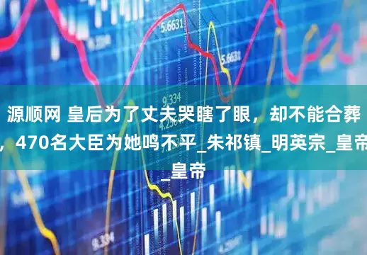 源顺网 皇后为了丈夫哭瞎了眼，却不能合葬，470名大臣为她鸣不平_朱祁镇_明英宗_皇帝