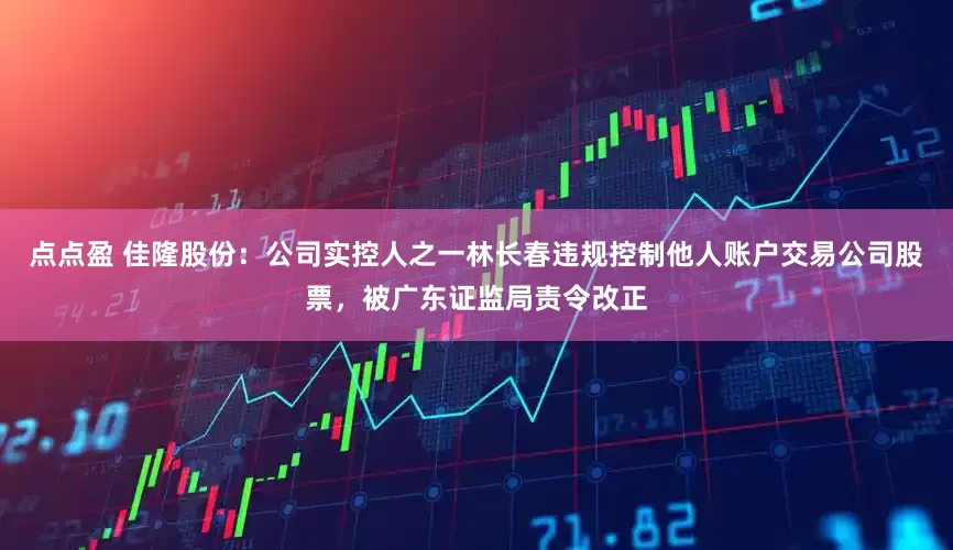 点点盈 佳隆股份：公司实控人之一林长春违规控制他人账户交易公司股票，被广东证监局责令改正