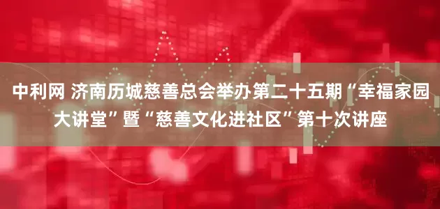 中利网 济南历城慈善总会举办第二十五期“幸福家园大讲堂”暨“慈善文化进社区”第十次讲座