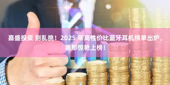 嘉盛投资 别乱挑！2025 年高性价比蓝牙耳机榜单出炉，塞那惊艳上榜！